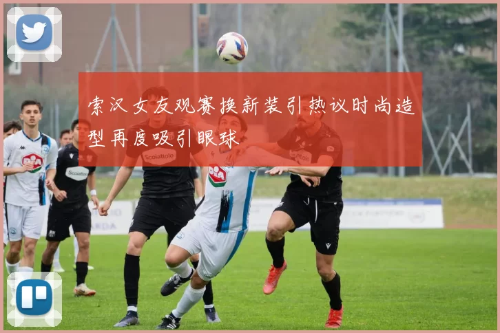 索汉女友观赛换新装引热议时尚造型再度吸引眼球