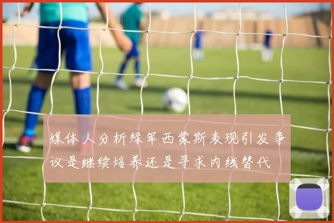 媒体人分析绿军西蒙斯表现引发争议是继续培养还是寻求内线替代