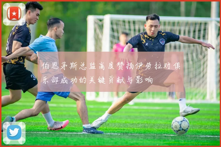 伯恩茅斯总监高度赞扬伊劳拉对俱乐部成功的关键贡献与影响