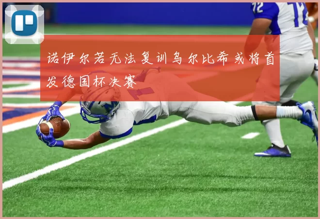 诺伊尔若无法复训乌尔比希或将首发德国杯决赛