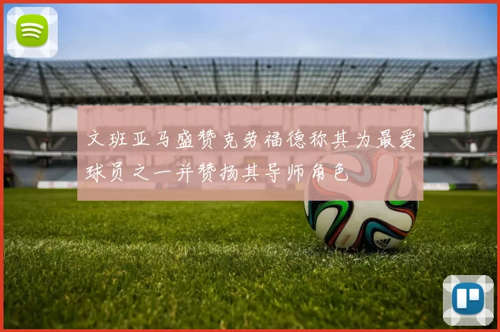 文班亚马盛赞克劳福德称其为最爱球员之一并赞扬其导师角色